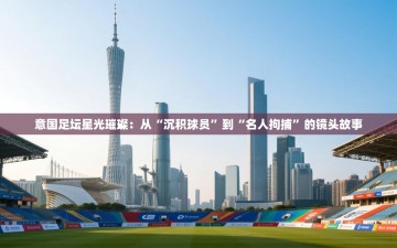 意国足坛星光璀璨：从“沉积球员”到“名人拘捕”的镜头故事